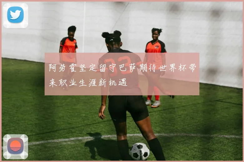 阿劳霍坚定留守巴萨期待世界杯带来职业生涯新机遇