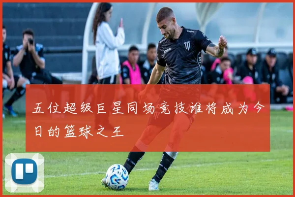 五位超级巨星同场竞技谁将成为今日的篮球之王