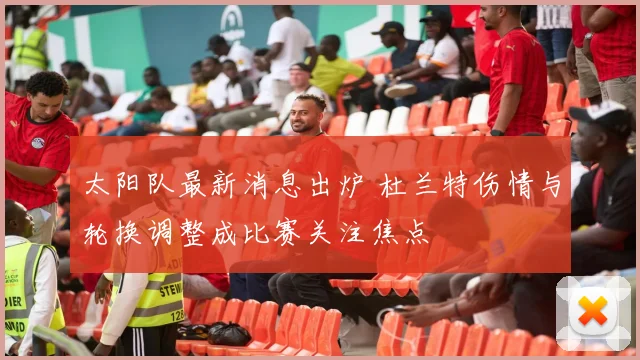太阳队最新消息出炉 杜兰特伤情与轮换调整成比赛关注焦点