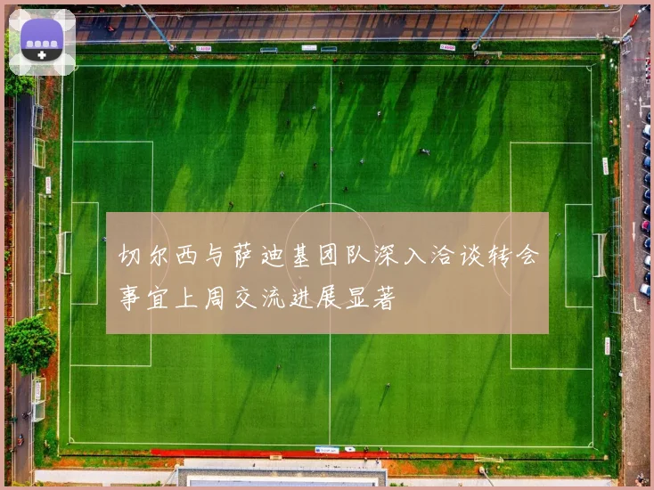 切尔西与萨迪基团队深入洽谈转会事宜上周交流进展显著
