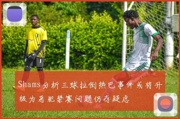 Shams分析三球拉倒热巴事件或将升级为恶犯禁赛问题仍存疑虑