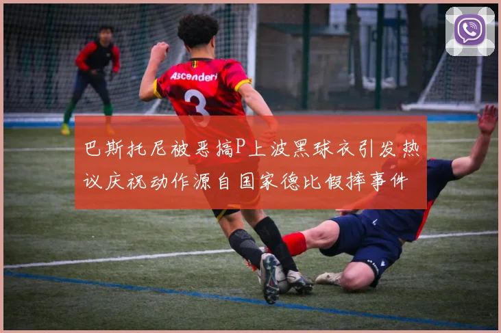 巴斯托尼被恶搞P上波黑球衣引发热议庆祝动作源自国家德比假摔事件