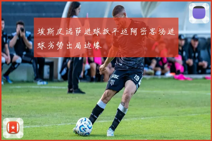 埃斯皮诺萨进球扳平迈阿密客场进球劣势出局边缘