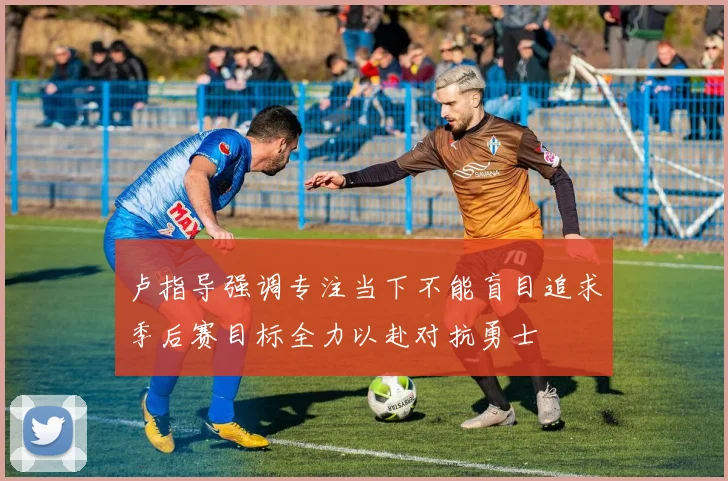卢指导强调专注当下不能盲目追求季后赛目标全力以赴对抗勇士