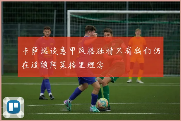 卡萨诺谈意甲风格独特只有我们仍在追随阿莱格里理念