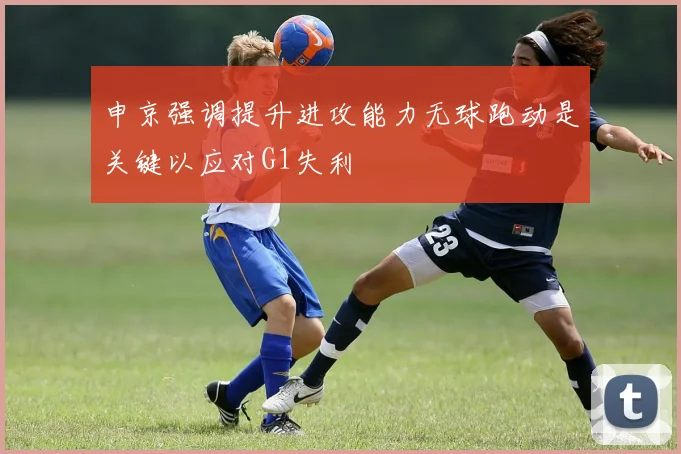 申京强调提升进攻能力无球跑动是关键以应对G1失利