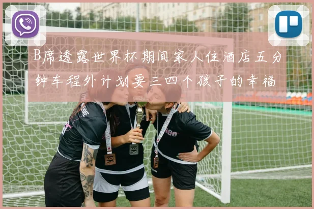 B席透露世界杯期间家人住酒店五分钟车程外计划要三四个孩子的幸福生活