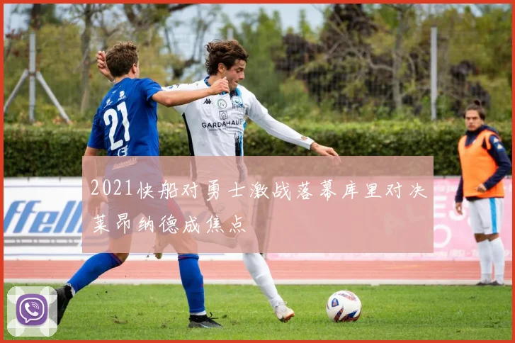 2021快船对勇士激战落幕库里对决莱昂纳德成焦点