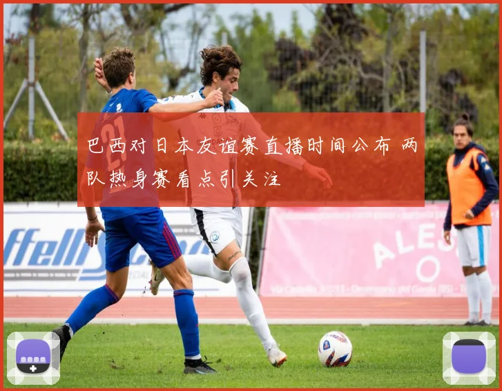 巴西对日本友谊赛直播时间公布 两队热身赛看点引关注