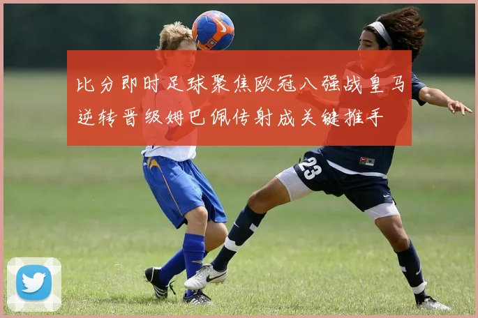 比分即时足球聚焦欧冠八强战皇马逆转晋级姆巴佩传射成关键推手