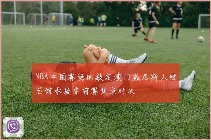 NBA中国赛场地敲定澳门威尼斯人综艺馆承接季前赛焦点对决
