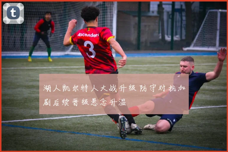 湖人凯尔特人大战升级 防守对抗加剧后续晋级悬念升温