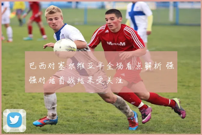 巴西对塞尔维亚半全场看点解析 强强对话首战结果受关注