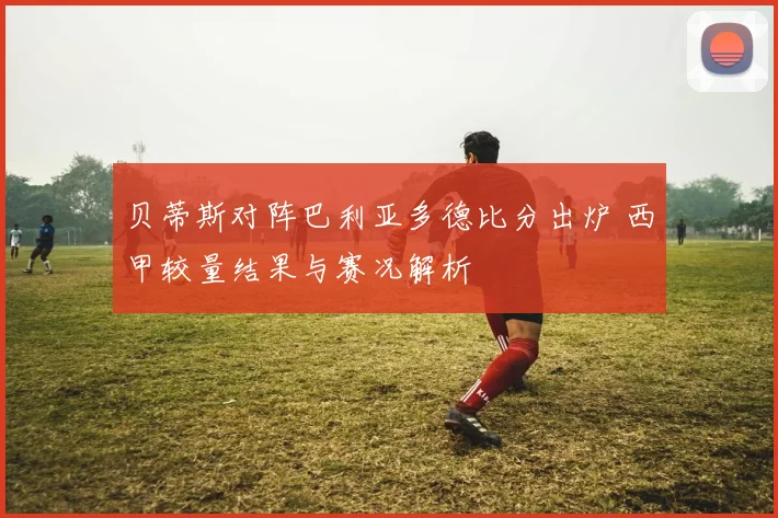 贝蒂斯对阵巴利亚多德比分出炉 西甲较量结果与赛况解析