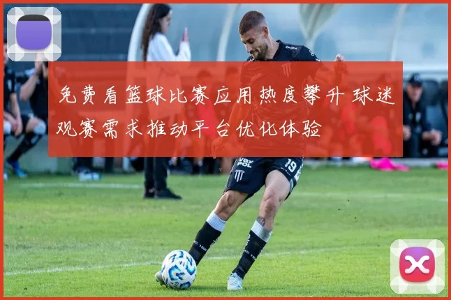 免费看篮球比赛应用热度攀升 球迷观赛需求推动平台优化体验