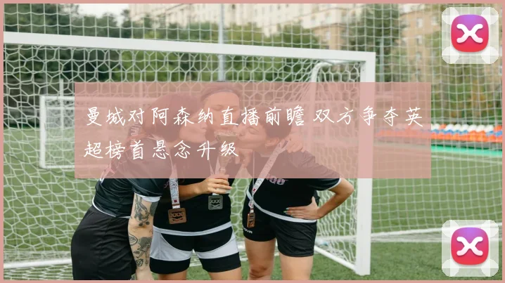 曼城对阿森纳直播前瞻 双方争夺英超榜首悬念升级