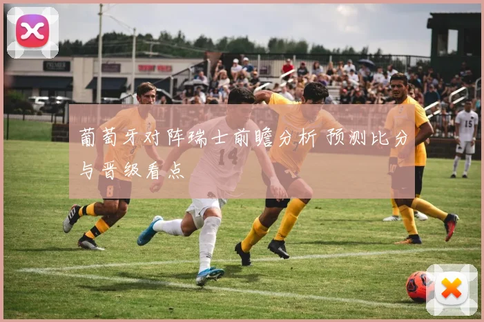 葡萄牙对阵瑞士前瞻分析 预测比分与晋级看点
