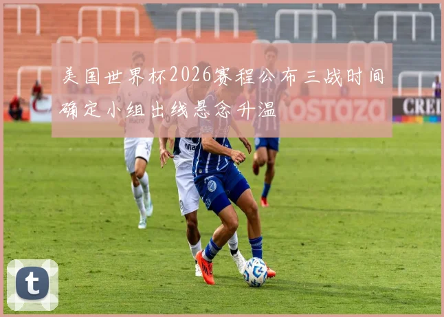 美国世界杯2026赛程公布三战时间确定小组出线悬念升温