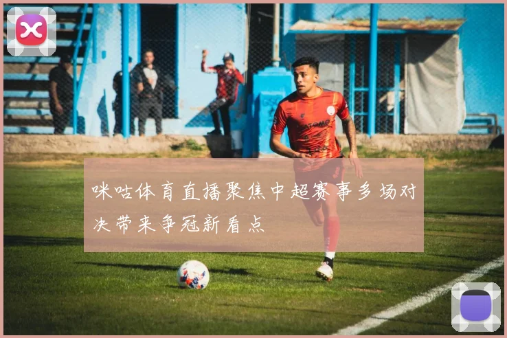 咪咕体育直播聚焦中超赛事多场对决带来争冠新看点