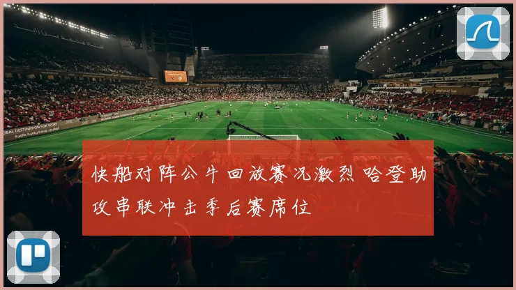快船对阵公牛回放赛况激烈 哈登助攻串联冲击季后赛席位